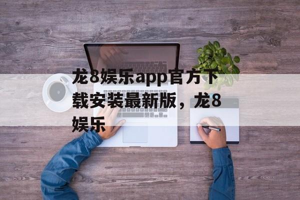 龙8娱乐app官方下载安装最新版，龙8 娱乐