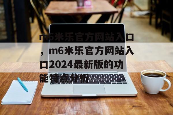 m6米乐官方网站入口，m6米乐官方网站入口2024最新版的功能特点分析