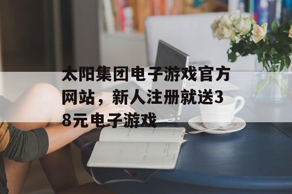 太阳集团电子游戏官方网站，新人注册就送38元电子游戏