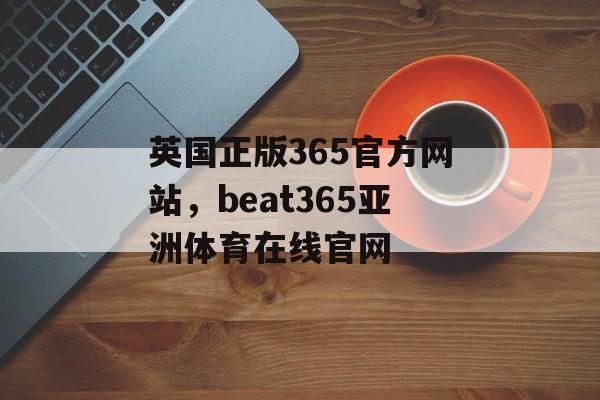 英国正版365官方网站，beat365亚洲体育在线官网