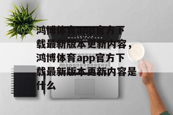 鸿博体育app官方下载最新版本更新内容，鸿博体育app官方下载最新版本更新内容是什么