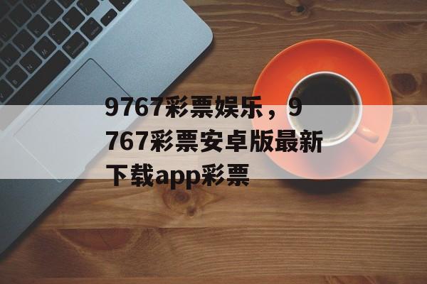 9767彩票娱乐，9767彩票安卓版最新下载app彩票